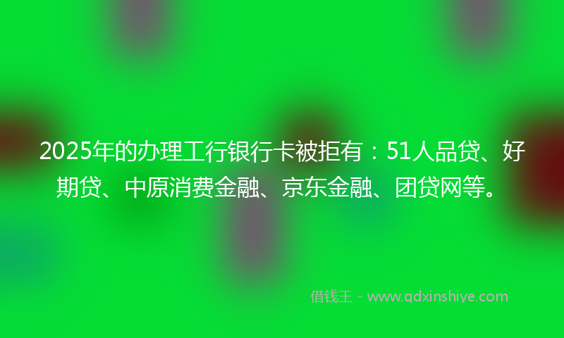 2025年的办理工行银行卡被拒有：51人品贷、好期贷、中原消费金融、京东金融、团贷网等。