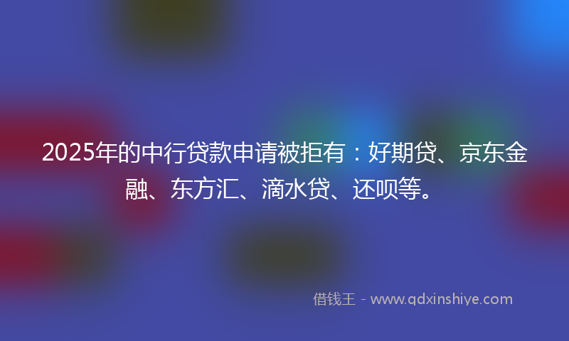 2025年的中行贷款申请被拒有：好期贷、京东金融、东方汇、滴水贷、还呗等。