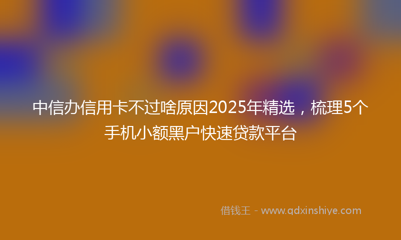 中信办信用卡不过啥原因2025年精选，梳理5个手机小额黑户快速贷款平台