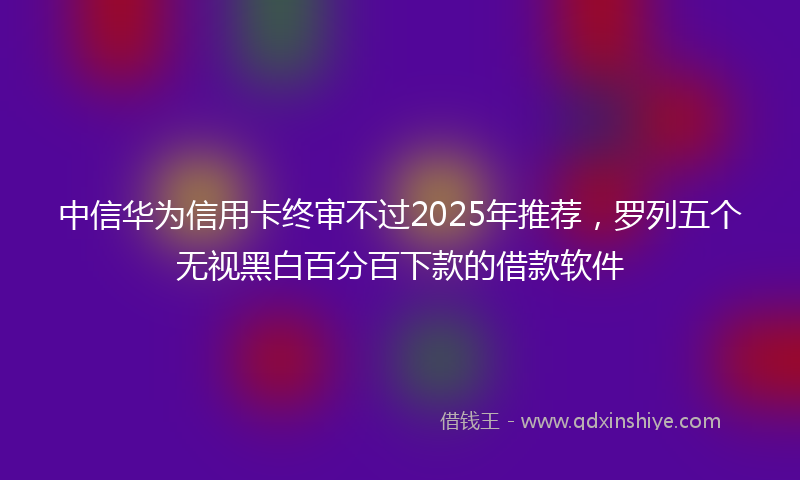 中信华为信用卡终审不过2025年推荐，罗列五个无视黑白百分百下款的借款软件