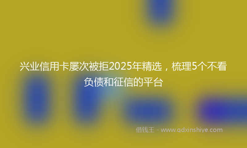 兴业信用卡屡次被拒2025年精选，梳理5个不看负债和征信的平台