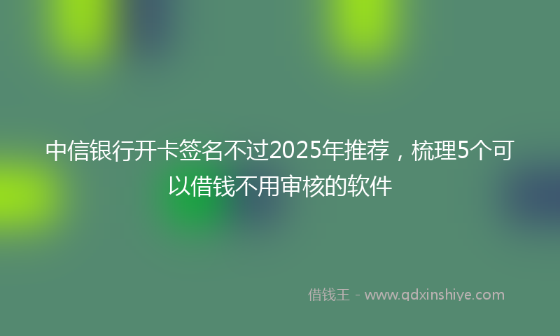 中信银行开卡签名不过2025年推荐，梳理5个可以借钱不用审核的软件