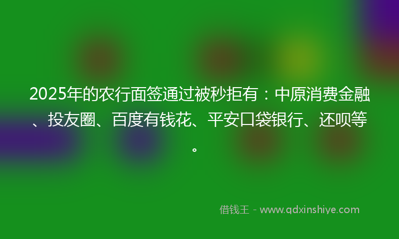 2025年的农行面签通过被秒拒有：中原消费金融、投友圈、百度有钱花、平安口袋银行、还呗等。