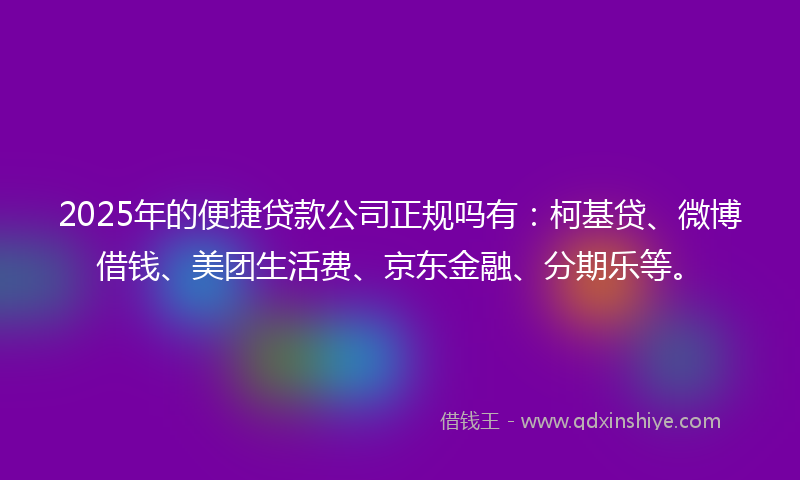 2025年的便捷贷款公司正规吗有：柯基贷、微博借钱、美团生活费、京东金融、分期乐等。