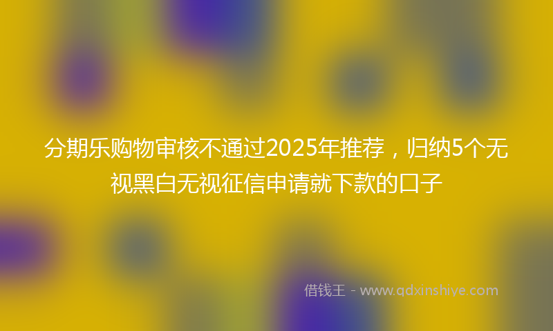 分期乐购物审核不通过2025年推荐，归纳5个无视黑白无视征信申请就下款的口子