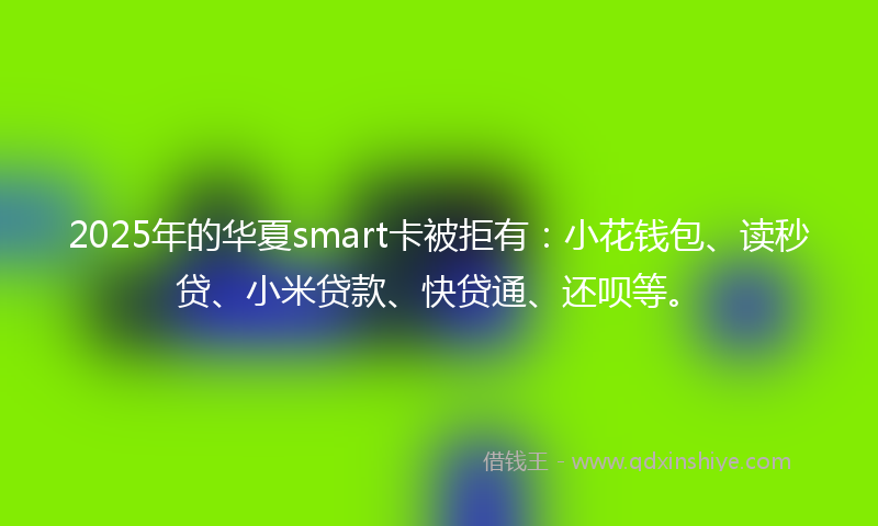 2025年的华夏smart卡被拒有：小花钱包、读秒贷、小米贷款、快贷通、还呗等。