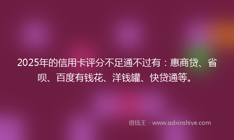 2025年的信用卡评分不足通不过有：惠商贷、省呗、百度有钱花、洋钱罐、快贷通等。