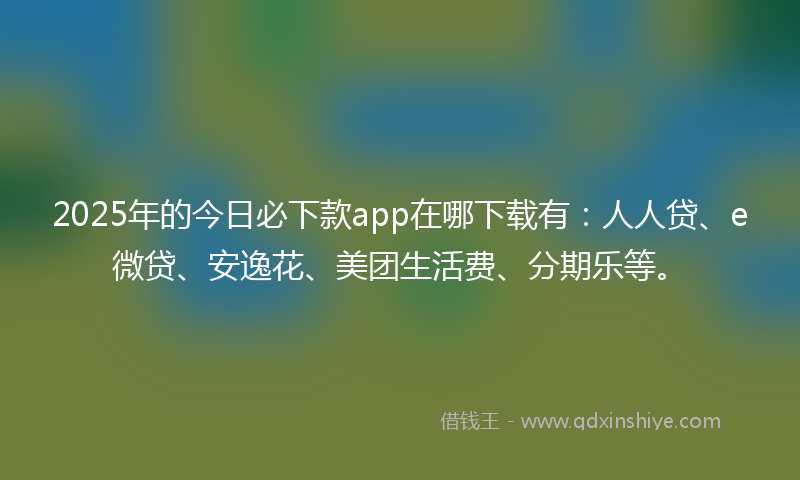 2025年的今日必下款app在哪下载有：人人贷、e微贷、安逸花、美团生活费、分期乐等。