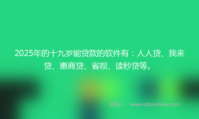2025年的十九岁能贷款的软件有：人人贷、我来贷、惠商贷、省呗、读秒贷等。