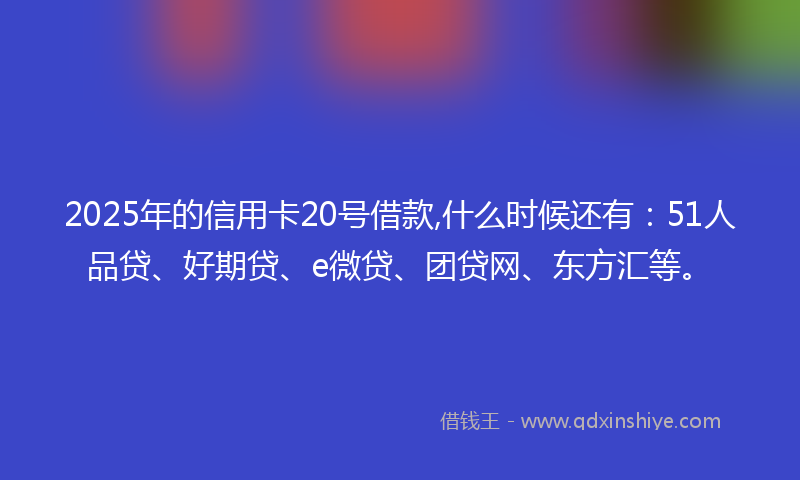 2025年的信用卡20号借款,什么时候还有：51人品贷、好期贷、e微贷、团贷网、东方汇等。