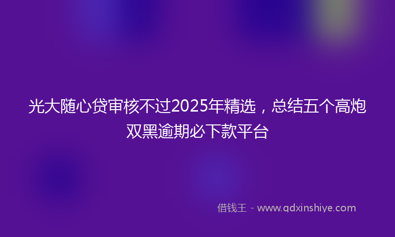 光大随心贷审核不过2025年精选，总结五个高炮双黑逾期必下款平台