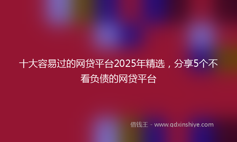 十大容易过的网贷平台2025年精选，分享5个不看负债的网贷平台