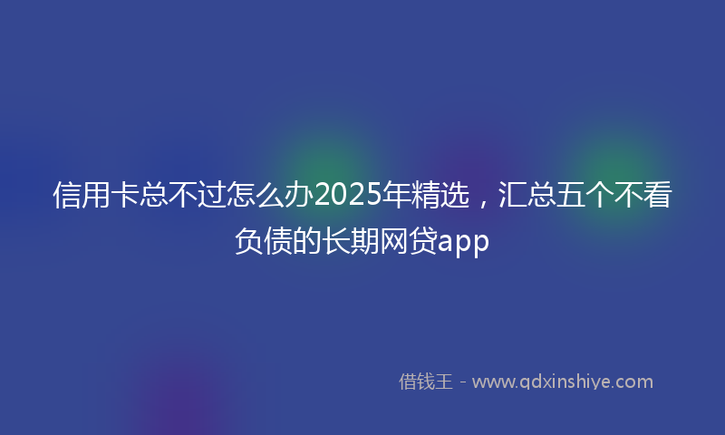 信用卡总不过怎么办2025年精选，汇总五个不看负债的长期网贷app