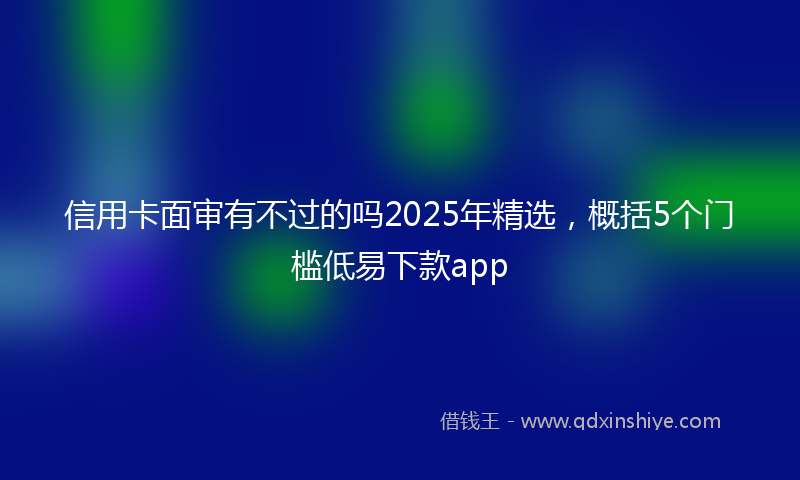 信用卡面审有不过的吗2025年精选，概括5个门槛低易下款app