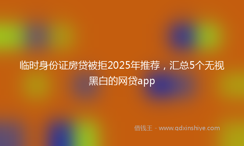 临时身份证房贷被拒2025年推荐，汇总5个无视黑白的网贷app