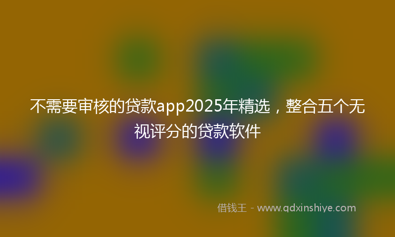 不需要审核的贷款app2025年精选，整合五个无视评分的贷款软件