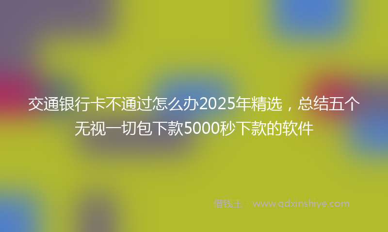 交通银行卡不通过怎么办2025年精选，总结五个无视一切包下款5000秒下款的软件