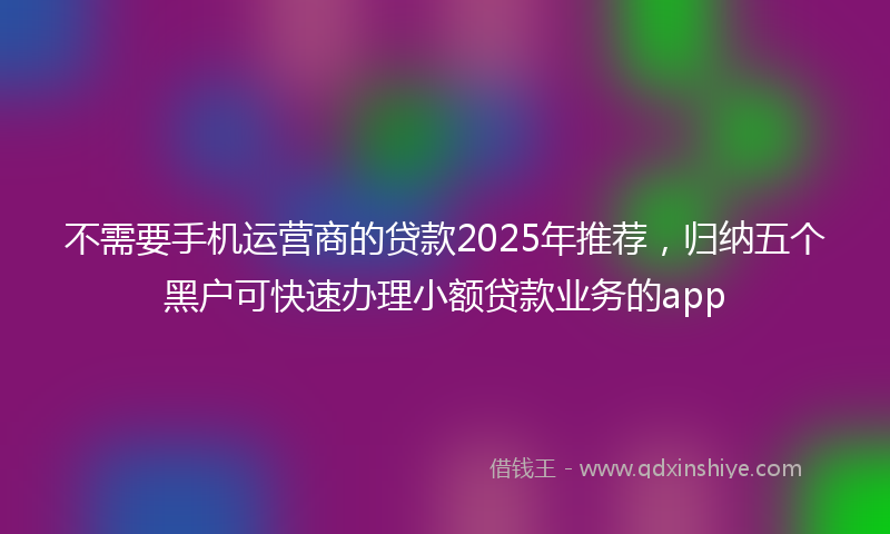 不需要手机运营商的贷款2025年推荐，归纳五个黑户可快速办理小额贷款业务的app