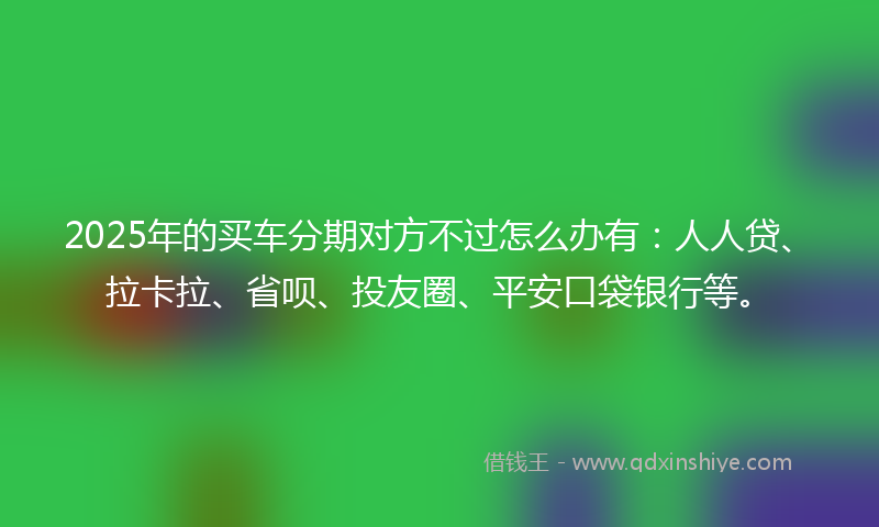 2025年的买车分期对方不过怎么办有：人人贷、拉卡拉、省呗、投友圈、平安口袋银行等。