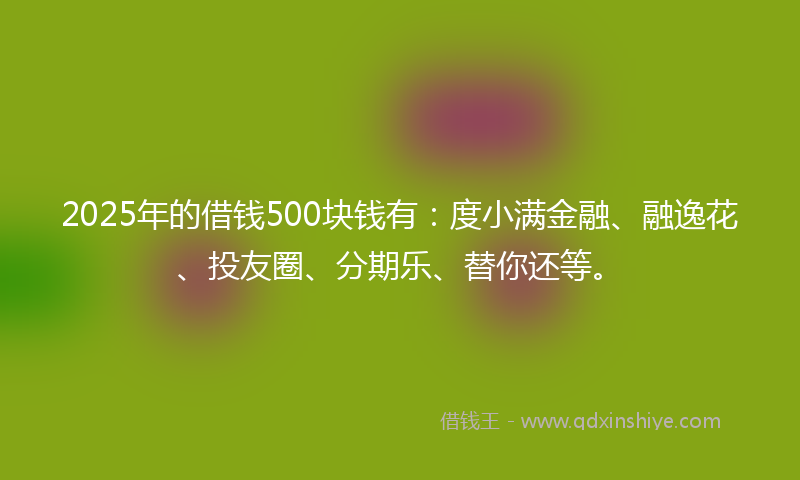2025年的借钱500块钱有：度小满金融、融逸花、投友圈、分期乐、替你还等。