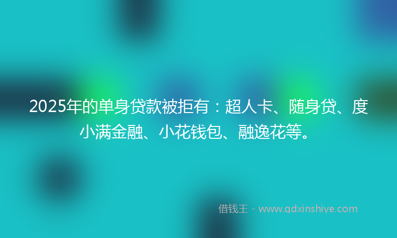 2025年的单身贷款被拒有：超人卡、随身贷、度小满金融、小花钱包、融逸花等。