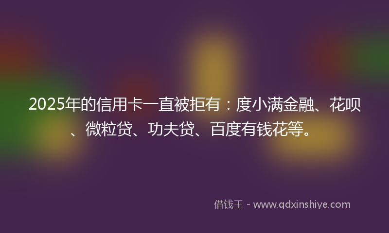 2025年的信用卡一直被拒有：度小满金融、花呗、微粒贷、功夫贷、百度有钱花等。