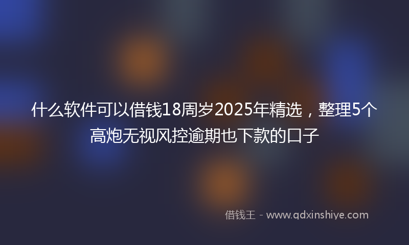 什么软件可以借钱18周岁2025年精选，整理5个高炮无视风控逾期也下款的口子