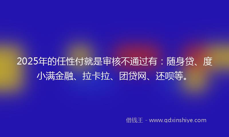 2025年的任性付就是审核不通过有：随身贷、度小满金融、拉卡拉、团贷网、还呗等。