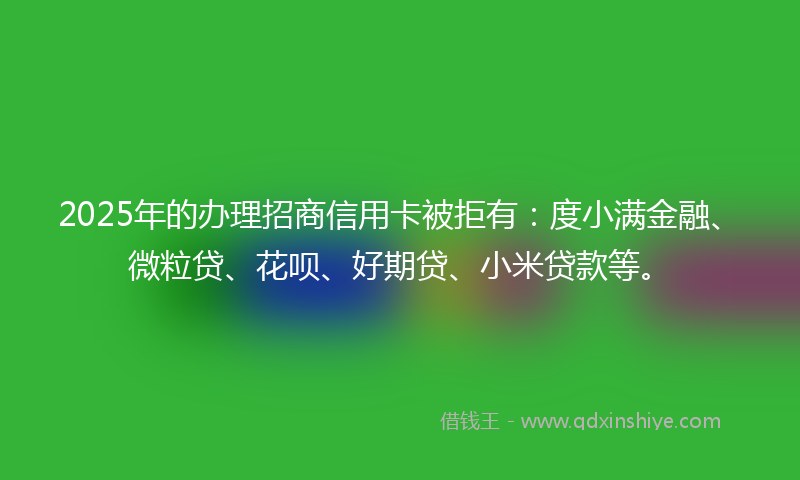 2025年的办理招商信用卡被拒有：度小满金融、微粒贷、花呗、好期贷、小米贷款等。