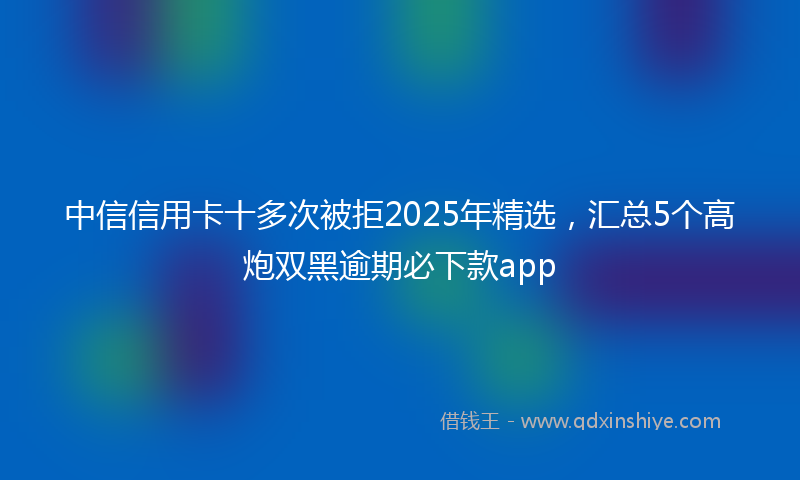 中信信用卡十多次被拒2025年精选，汇总5个高炮双黑逾期必下款app