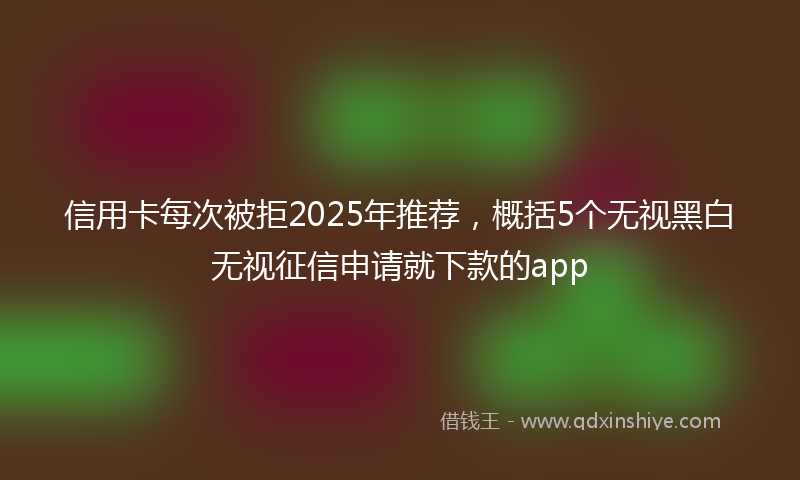 信用卡每次被拒2025年推荐，概括5个无视黑白无视征信申请就下款的app