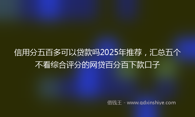 信用分五百多可以贷款吗2025年推荐，汇总五个不看综合评分的网贷百分百下款口子