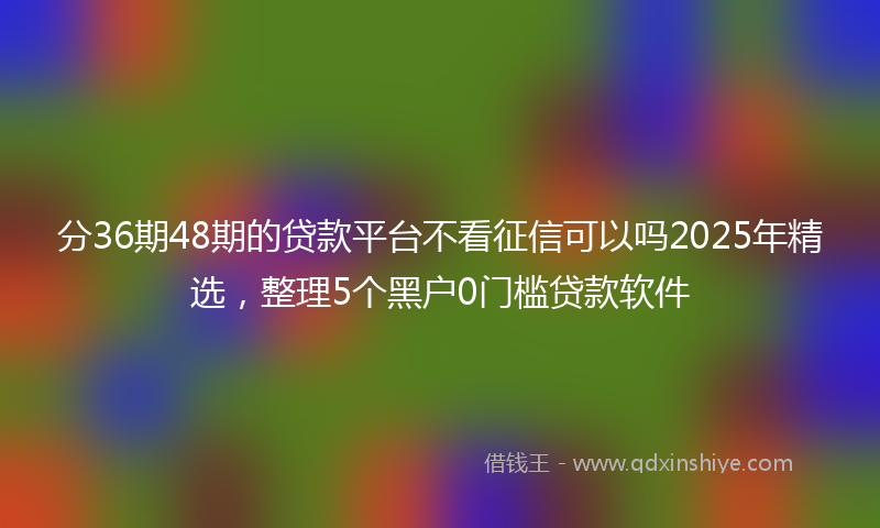 分36期48期的贷款平台不看征信可以吗2025年精选，整理5个黑户0门槛贷款软件