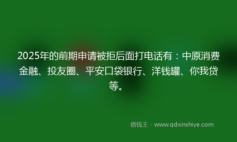 2025年的前期申请被拒后面打电话有：中原消费金融、投友圈、平安口袋银行、洋钱罐、你我贷等。
