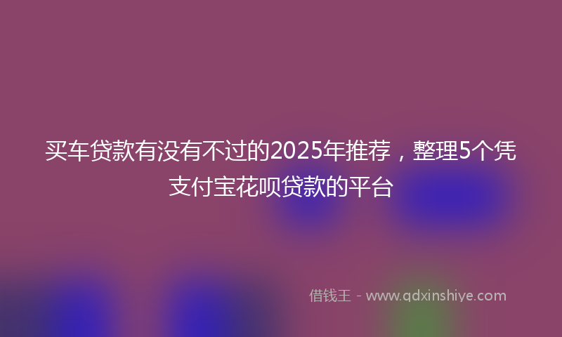 买车贷款有没有不过的2025年推荐,整理5个凭支付宝花呗贷款的平台