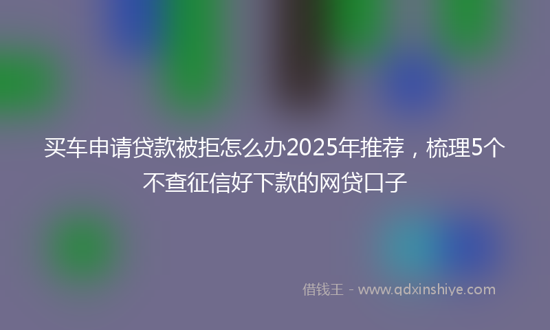 买车申请贷款被拒怎么办2025年推荐，梳理5个不查征信好下款的网贷口子