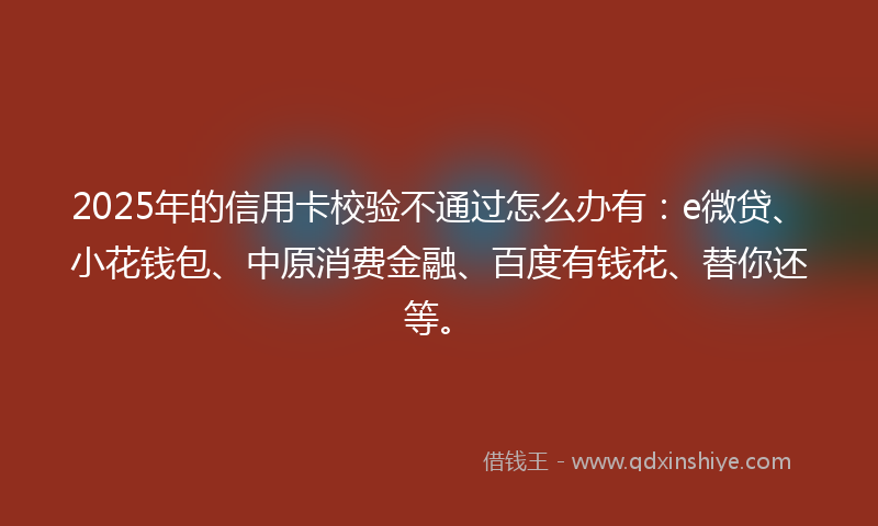2025年的信用卡校验不通过怎么办有：e微贷、小花钱包、中原消费金融、百度有钱花、替你还等。
