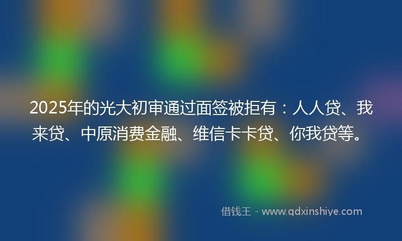 2025年的光大初审通过面签被拒有：人人贷、我来贷、中原消费金融、维信卡卡贷、你我贷等。