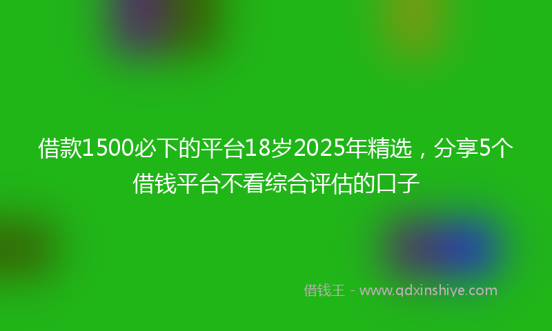 借款1500必下的平台18岁2025年精选，分享5个借钱平台不看综合评估的口子