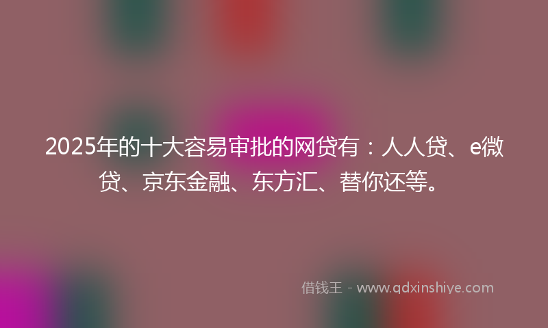 2025年的十大容易审批的网贷有：人人贷、e微贷、京东金融、东方汇、替你还等。