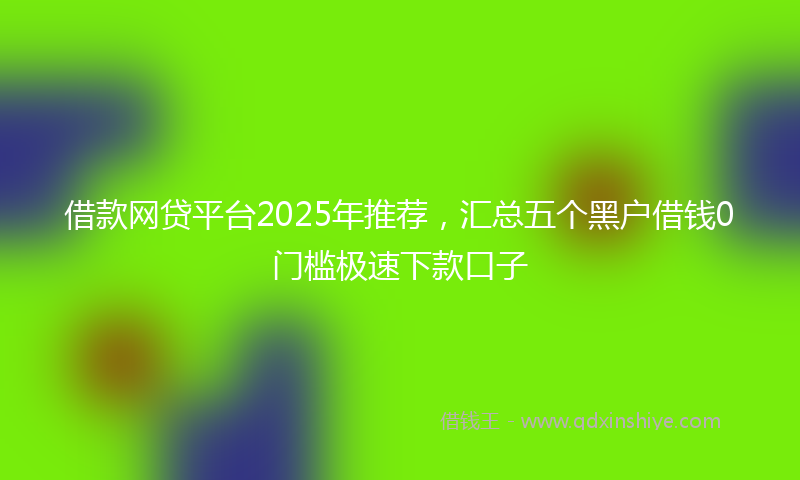 借款网贷平台2025年推荐，汇总五个黑户借钱0门槛极速下款口子