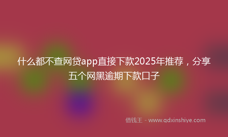 什么都不查网贷app直接下款2025年推荐，分享五个网黑逾期下款口子