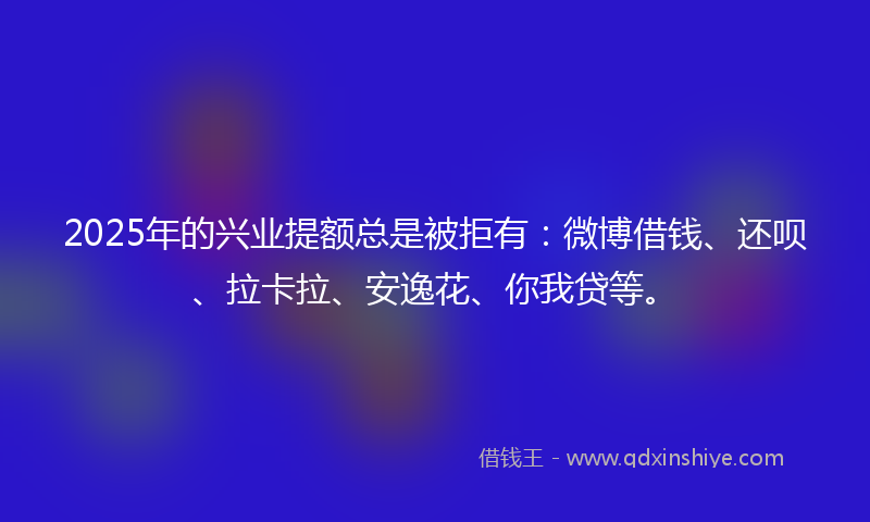 2025年的兴业提额总是被拒有：微博借钱、还呗、拉卡拉、安逸花、你我贷等。
