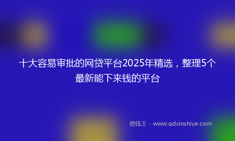 十大容易审批的网贷平台2025年精选，整理5个最新能下来钱的平台