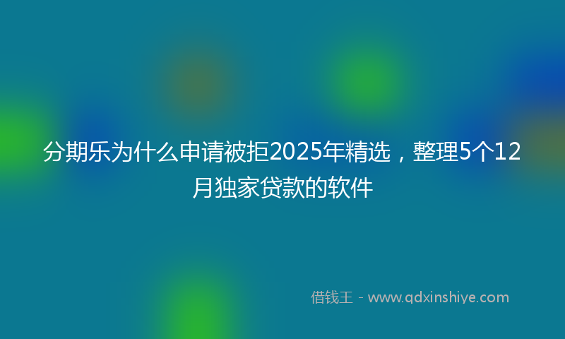 分期乐为什么申请被拒2025年精选，整理5个12月独家贷款的软件