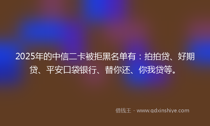 2025年的中信二卡被拒黑名单有：拍拍贷、好期贷、平安口袋银行、替你还、你我贷等。