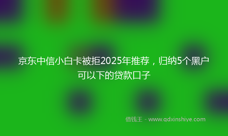 京东中信小白卡被拒2025年推荐，归纳5个黑户可以下的贷款口子