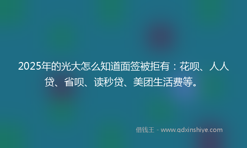 2025年的光大怎么知道面签被拒有：花呗、人人贷、省呗、读秒贷、美团生活费等。