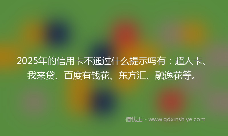 2025年的信用卡不通过什么提示吗有：超人卡、我来贷、百度有钱花、东方汇、融逸花等。