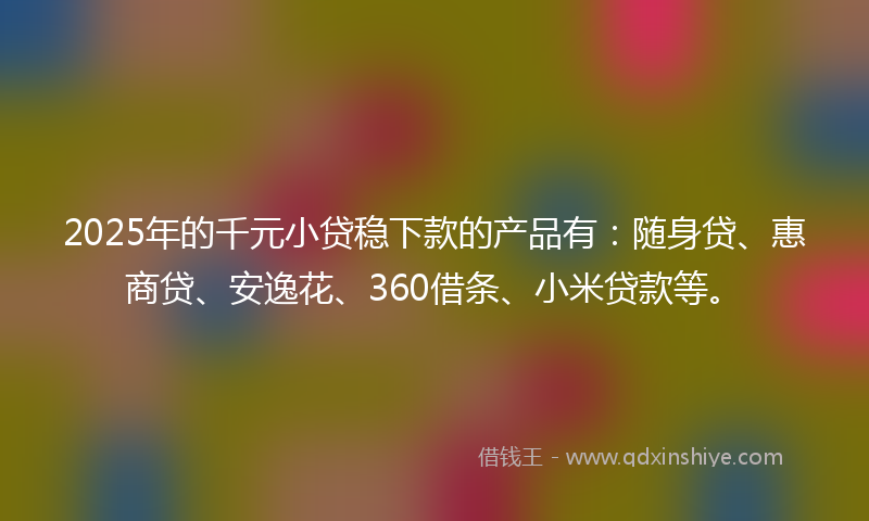 2025年的千元小贷稳下款的产品有：随身贷、惠商贷、安逸花、360借条、小米贷款等。